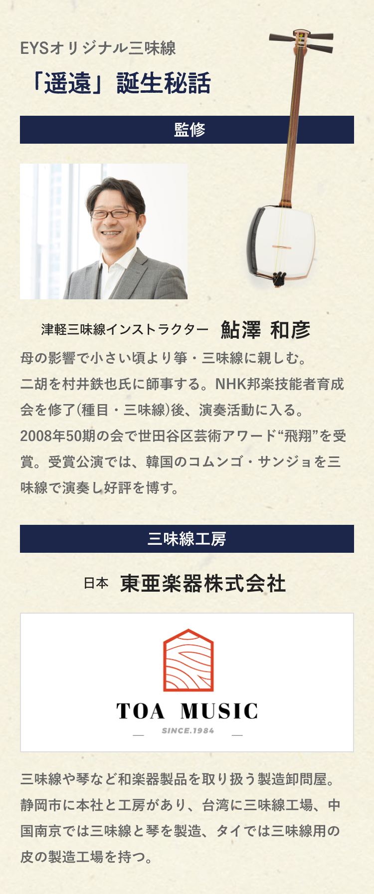 EYSオリジナル三味線・「遥遠」誕生秘話「監修・津軽三味線インストラクター・鮎澤 和彦・母の影響で小さい頃より箏・三味線に親しむ。二胡を村井鉄也氏に師事する。NHK邦楽技能者育成会を修了(種目・三味線)後、演奏活動に入る。2008年50期の会で世田谷区芸術アワード“飛翔”を受賞。受賞公演では、韓国のコムンゴ・サンジョを三味線で演奏し好評を博す。」「三味線工房・日本・東亜楽器株式会社・三味線や琴など和楽器製品を取り扱う製造卸問屋。静岡市に本社と工房があり、台湾に三味線工場、中国南京では三味線と琴を製造、タイでは三味線用の皮の製造工場を持つ。」