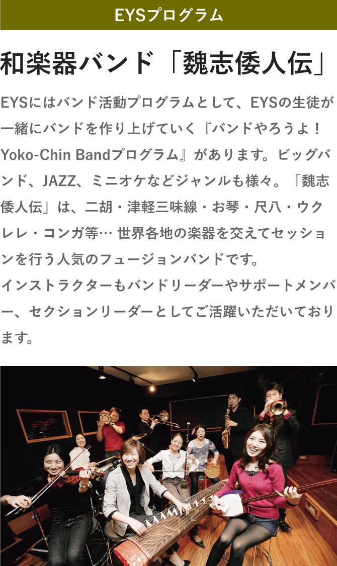 「EYSプログラム・和楽器バンド「魏志倭人伝」・EYSにはバンド活動プログラムとして、EYSの生徒が一緒にバンドを作り上げていく『バンドやろうよ！Yoko-Chin Bandプログラム』があります。ビッグバンド、JAZZ、ミニオケなどジャンルも様々。「魏志倭人伝」は、二胡・津軽三味線・お琴・尺八・ウクレレ・コンガ等… 世界各地の楽器を交えてセッションを行う人気のフュージョンバンドです。インストラクターもバンドリーダーやサポートメンバー、セクションリーダーとしてご活躍いただいております。」