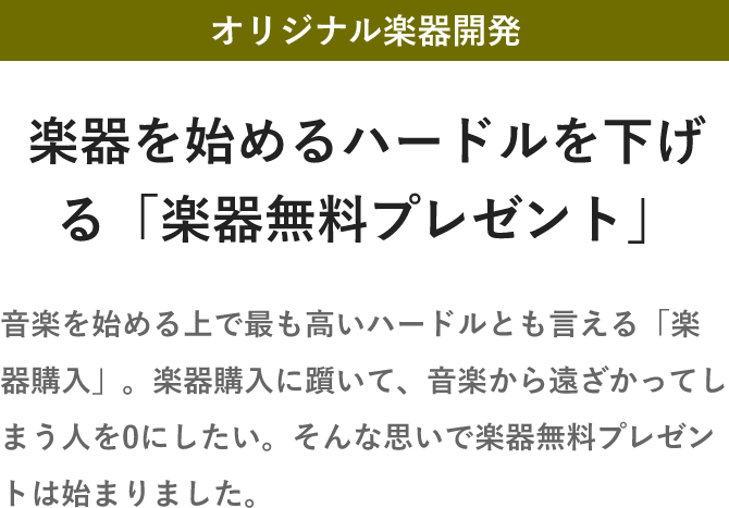 「オリジナル楽器開発・楽器を始めるハードルを下げる「楽器無料プレゼント」・音楽を始める上で最も高いハードルとも言える「楽器購入」。楽器購入に躓いて、音楽から遠ざかってしまう人を0にしたい。そんな思いで楽器無料プレゼントは始まりました。」