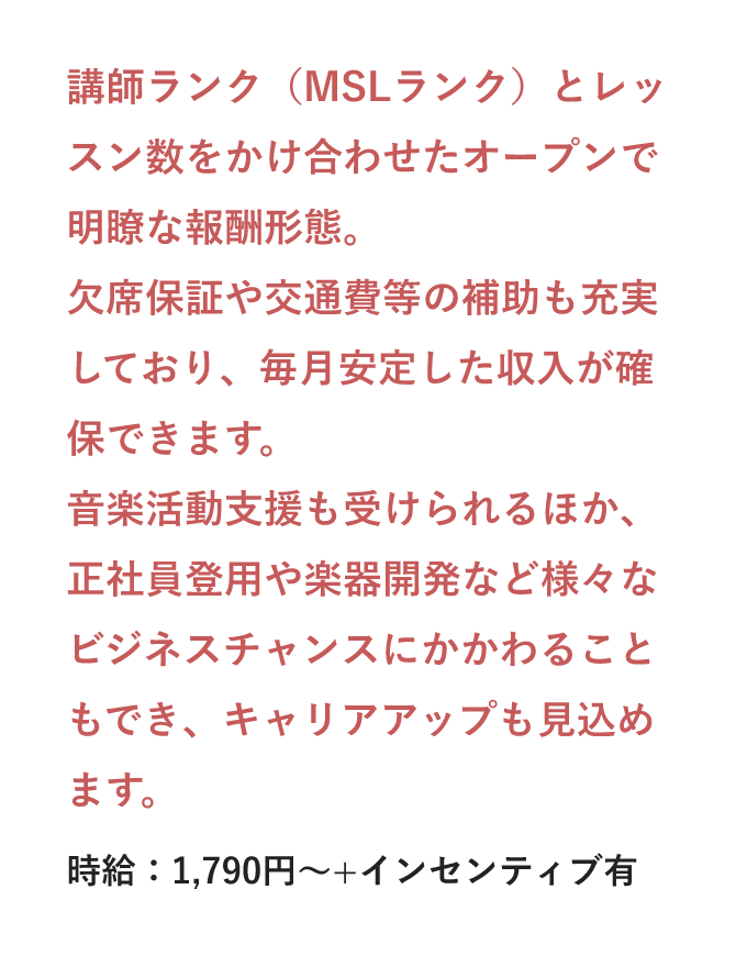 講師ランク（MSLランク）とレッスン数をかけ合わせたオープンで明瞭な報酬形態。欠席保証や交通費等の補助も充実しており、毎月安定した収入が確保できます。音楽活動支援も受けられるほか、正社員登用や楽器開発など様々なビジネスチャンスにかかわることもでき、キャリアアップも見込めます。